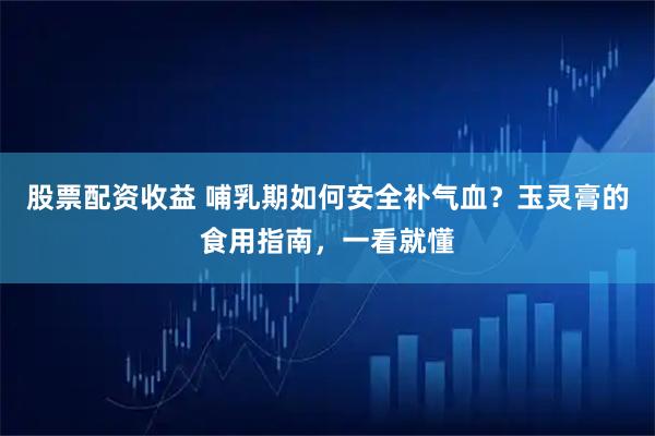 股票配资收益 哺乳期如何安全补气血？玉灵膏的食用指南，一看就懂