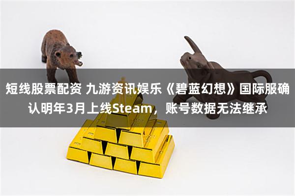 短线股票配资 九游资讯娱乐《碧蓝幻想》国际服确认明年3月上线Steam，账号数据无法继承