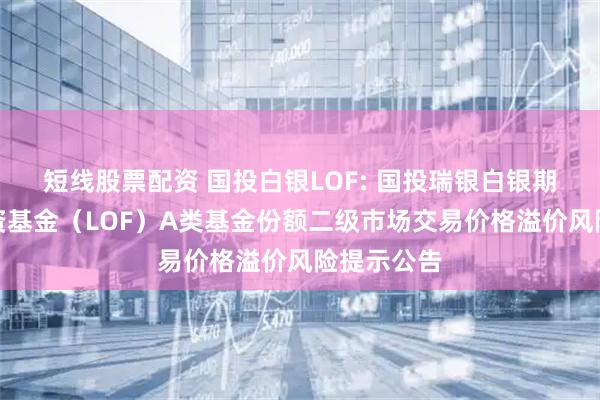 短线股票配资 国投白银LOF: 国投瑞银白银期货证券投资基金（LOF）A类基金份额二级市场交易价格溢价风险提示公告