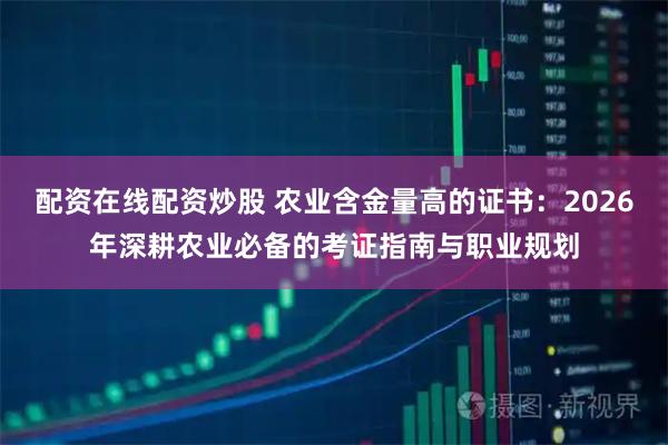 配资在线配资炒股 农业含金量高的证书：2026年深耕农业必备的考证指南与职业规划