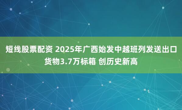 短线股票配资 2025年广西始发中越班列发送出口货物3.7万标箱 创历史新高