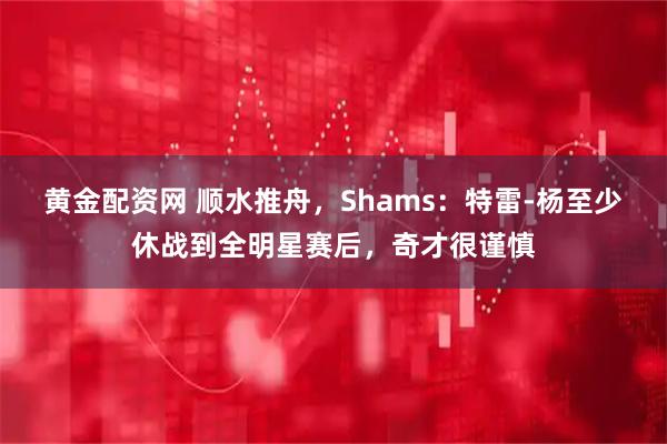 黄金配资网 顺水推舟，Shams：特雷-杨至少休战到全明星赛后，奇才很谨慎