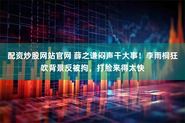 配资炒股网站官网 薛之谦闷声干大事！李雨桐狂吹背景反被拘，打脸来得太快