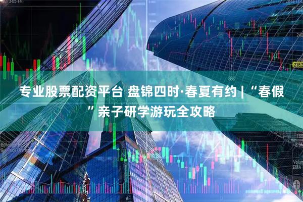 专业股票配资平台 盘锦四时·春夏有约 | “春假”亲子研学游玩全攻略