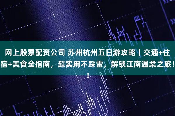 网上股票配资公司 苏州杭州五日游攻略｜交通+住宿+美食全指南，超实用不踩雷，解锁江南温柔之旅！
