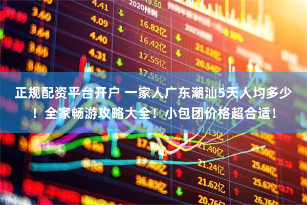正规配资平台开户 一家人广东潮汕5天人均多少！全家畅游攻略大全！小包团价格超合适！