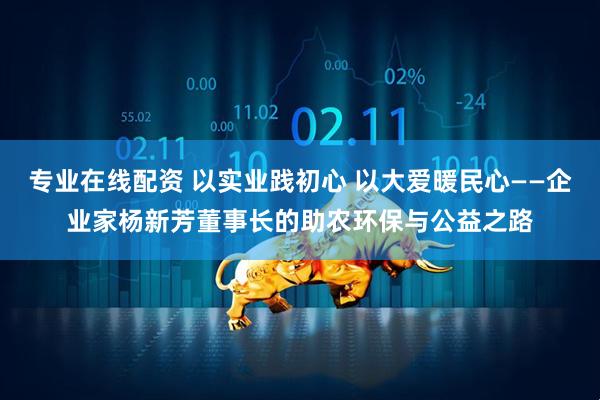 专业在线配资 以实业践初心 以大爱暖民心——企业家杨新芳董事长的助农环保与公益之路