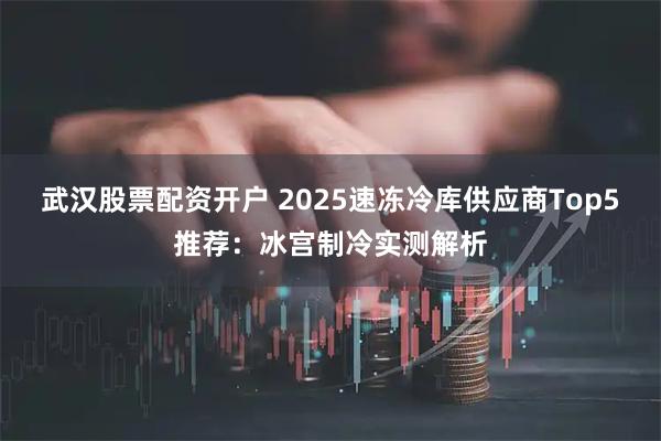武汉股票配资开户 2025速冻冷库供应商Top5推荐：冰宫制冷实测解析