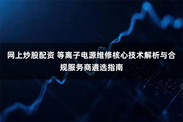 网上炒股配资 等离子电源维修核心技术解析与合规服务商遴选指南