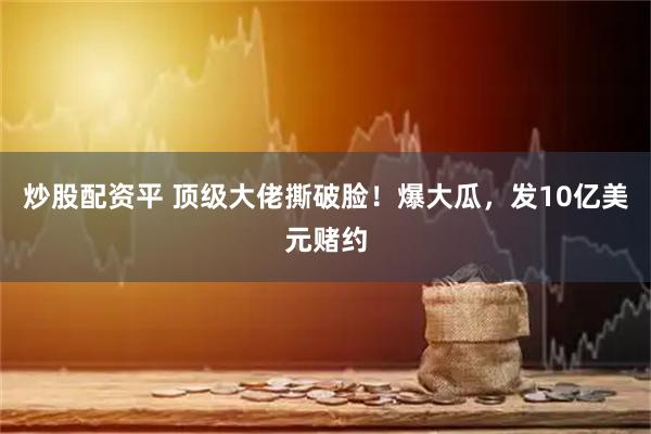 炒股配资平 顶级大佬撕破脸！爆大瓜，发10亿美元赌约