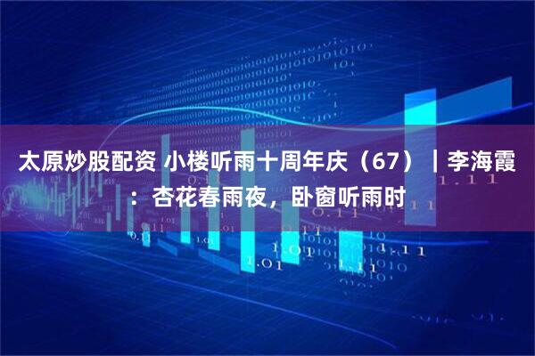 太原炒股配资 小楼听雨十周年庆（67）｜李海霞：杏花春雨夜，卧窗听雨时