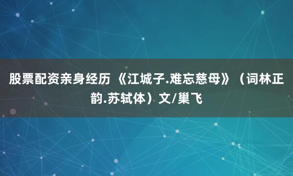 股票配资亲身经历 《江城子.难忘慈母》（词林正韵.苏轼体）文/巢飞