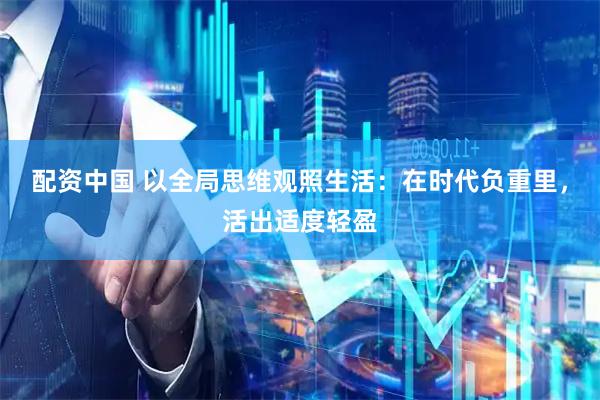 配资中国 以全局思维观照生活：在时代负重里，活出适度轻盈