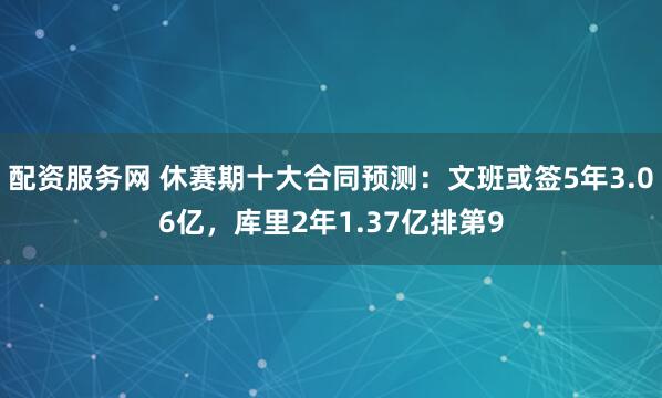 配资服务网 休赛期十大合同预测：文班或签5年3.06亿，库里2年1.37亿排第9