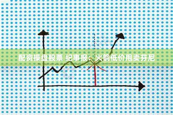 配资操盘股票 纪事报：火箭低价甩卖芬尼