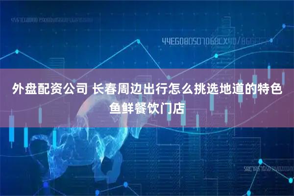 外盘配资公司 长春周边出行怎么挑选地道的特色鱼鲜餐饮门店