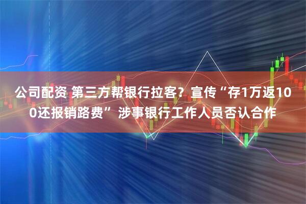 公司配资 第三方帮银行拉客？宣传“存1万返100还报销路费” 涉事银行工作人员否认合作