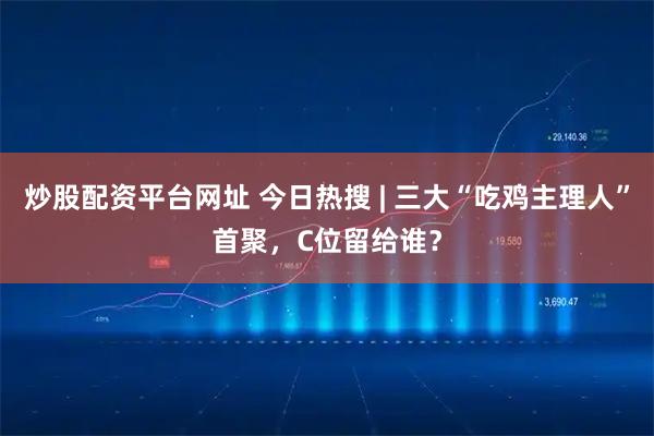 炒股配资平台网址 今日热搜 | 三大“吃鸡主理人”首聚，C位留给谁？
