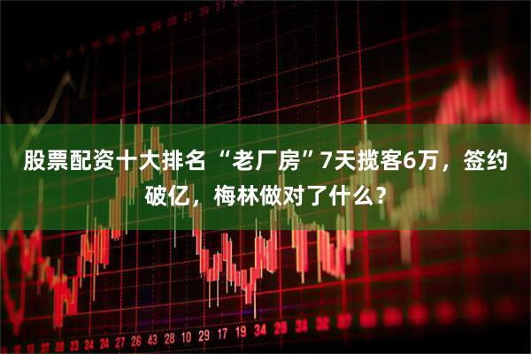 股票配资十大排名 “老厂房”7天揽客6万，签约破亿，梅林做对了什么？