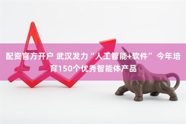 配资官方开户 武汉发力“人工智能+软件” 今年培育150个优秀智能体产品