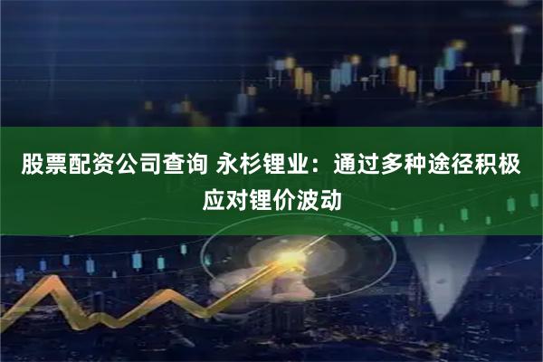 股票配资公司查询 永杉锂业：通过多种途径积极应对锂价波动
