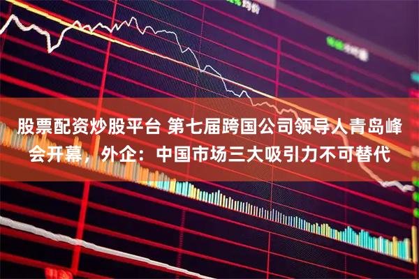 股票配资炒股平台 第七届跨国公司领导人青岛峰会开幕，外企：中国市场三大吸引力不可替代