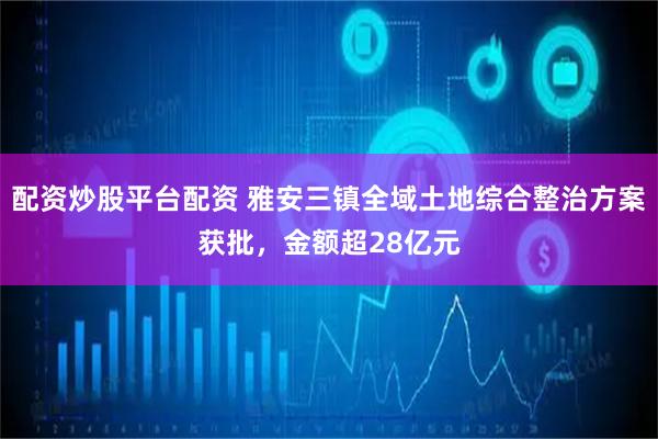 配资炒股平台配资 雅安三镇全域土地综合整治方案获批，金额超28亿元