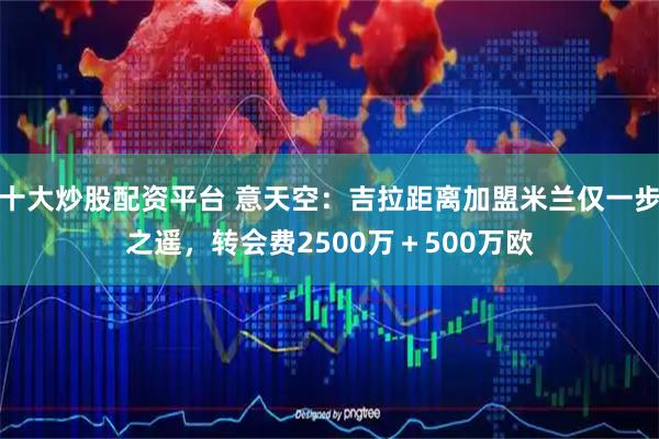 十大炒股配资平台 意天空：吉拉距离加盟米兰仅一步之遥，转会费2500万＋500万欧