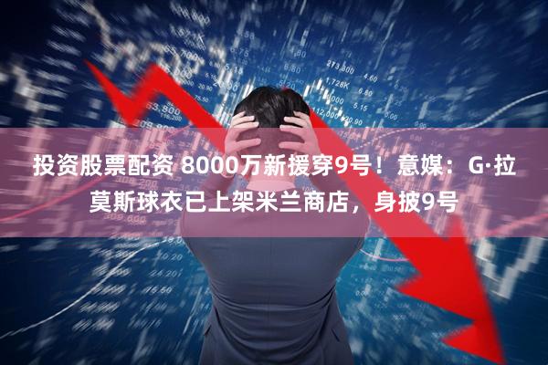 投资股票配资 8000万新援穿9号！意媒：G·拉莫斯球衣已上架米兰商店，身披9号