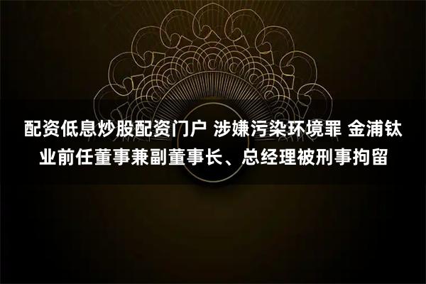 配资低息炒股配资门户 涉嫌污染环境罪 金浦钛业前任董事兼副董事长、总经理被刑事拘留