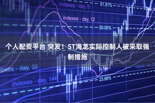 个人配资平台 突发！ST海龙实际控制人被采取强制措施