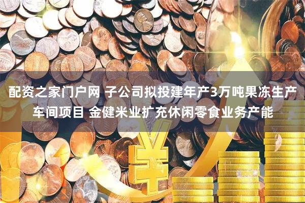 配资之家门户网 子公司拟投建年产3万吨果冻生产车间项目 金健米业扩充休闲零食业务产能